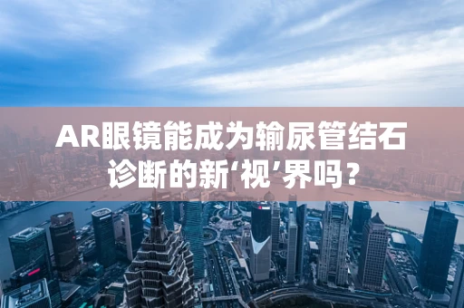 AR眼镜能成为输尿管结石诊断的新‘视’界吗？
