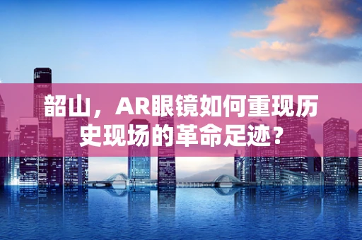 韶山，AR眼镜如何重现历史现场的革命足迹？