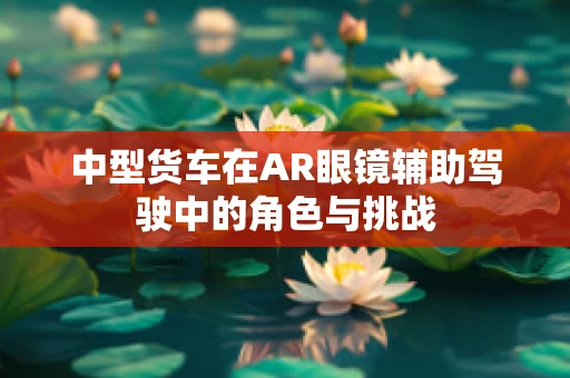 中型货车在AR眼镜辅助驾驶中的角色与挑战