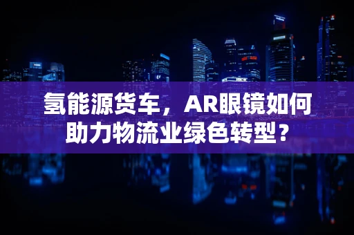 氢能源货车，AR眼镜如何助力物流业绿色转型？