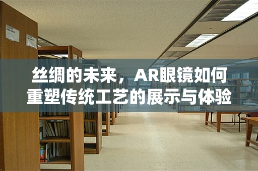 丝绸的未来，AR眼镜如何重塑传统工艺的展示与体验？