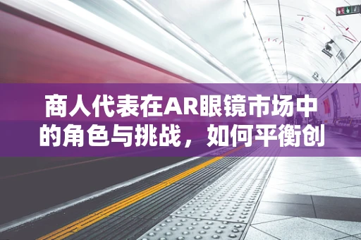 商人代表在AR眼镜市场中的角色与挑战，如何平衡创新与商业利益？