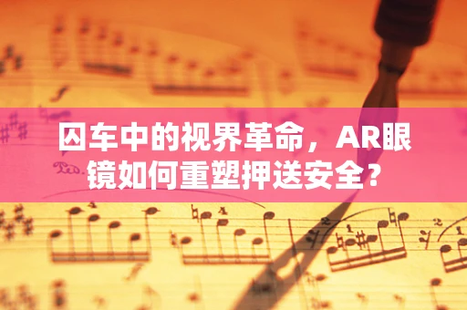囚车中的视界革命，AR眼镜如何重塑押送安全？