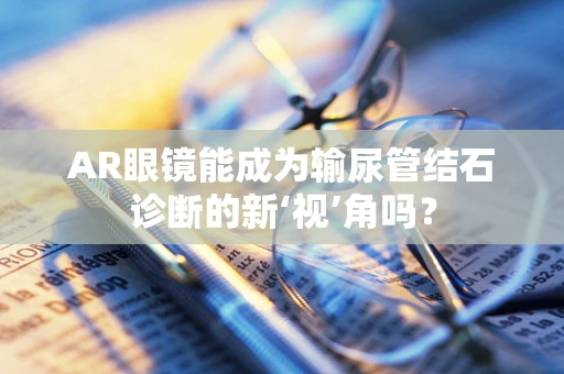 AR眼镜能成为输尿管结石诊断的新‘视’角吗？