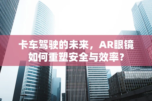 卡车驾驶的未来，AR眼镜如何重塑安全与效率？