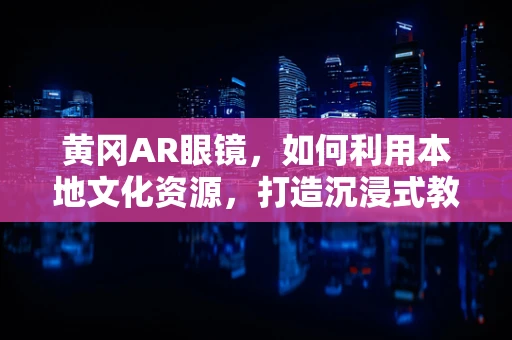 黄冈AR眼镜，如何利用本地文化资源，打造沉浸式教育体验？
