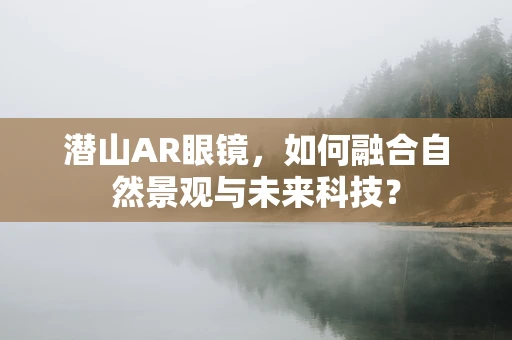 潜山AR眼镜，如何融合自然景观与未来科技？