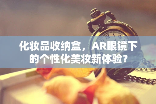 化妆品收纳盒，AR眼镜下的个性化美妆新体验？