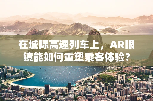 在城际高速列车上，AR眼镜能如何重塑乘客体验？