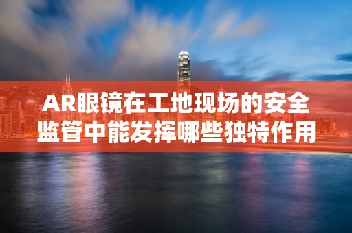 AR眼镜在工地现场的安全监管中能发挥哪些独特作用？