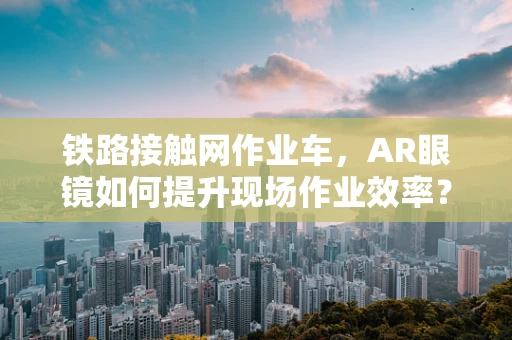 铁路接触网作业车，AR眼镜如何提升现场作业效率？