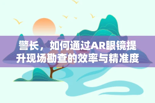 警长，如何通过AR眼镜提升现场勘查的效率与精准度？