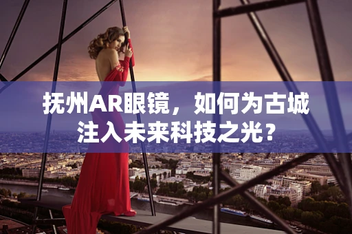 抚州AR眼镜，如何为古城注入未来科技之光？