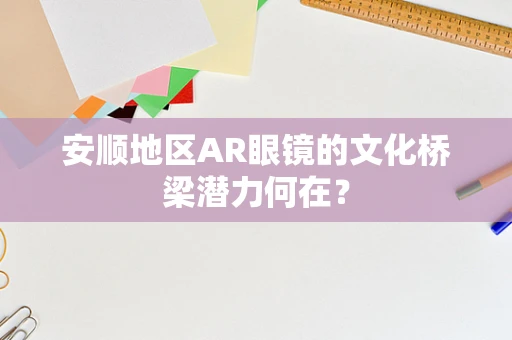 安顺地区AR眼镜的文化桥梁潜力何在？