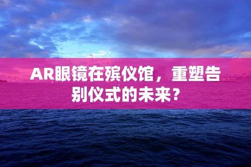 AR眼镜在殡仪馆，重塑告别仪式的未来？