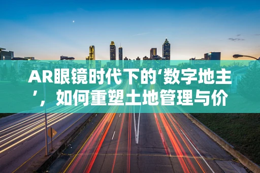 AR眼镜时代下的‘数字地主’，如何重塑土地管理与价值再发现？