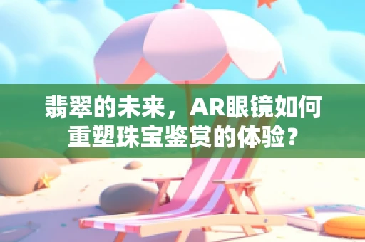 翡翠的未来，AR眼镜如何重塑珠宝鉴赏的体验？