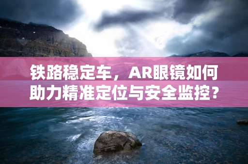 铁路稳定车，AR眼镜如何助力精准定位与安全监控？