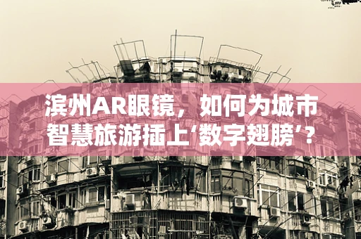 滨州AR眼镜，如何为城市智慧旅游插上‘数字翅膀’？