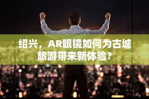 绍兴，AR眼镜如何为古城旅游带来新体验？