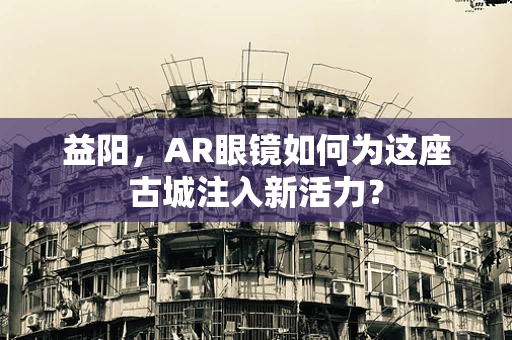 益阳，AR眼镜如何为这座古城注入新活力？