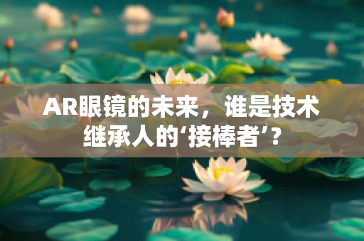 AR眼镜的未来，谁是技术继承人的‘接棒者’？