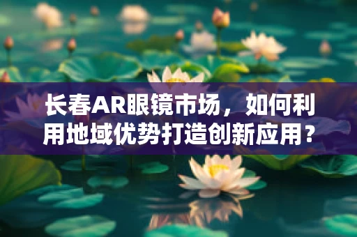 长春AR眼镜市场，如何利用地域优势打造创新应用？