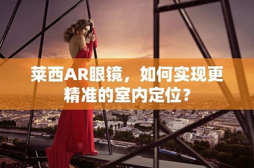 莱西AR眼镜，如何实现更精准的室内定位？