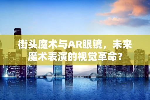 街头魔术与AR眼镜，未来魔术表演的视觉革命？