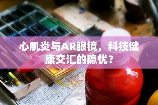 心肌炎与AR眼镜，科技健康交汇的隐忧？