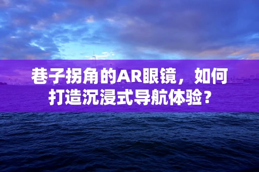 巷子拐角的AR眼镜，如何打造沉浸式导航体验？