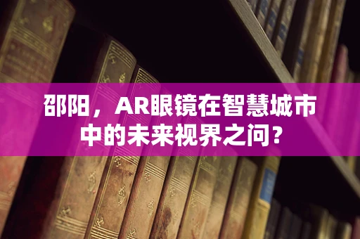 邵阳，AR眼镜在智慧城市中的未来视界之问？