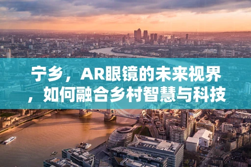 宁乡，AR眼镜的未来视界，如何融合乡村智慧与科技前沿？