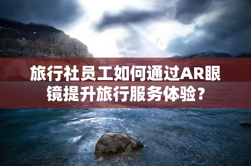 旅行社员工如何通过AR眼镜提升旅行服务体验？