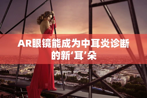AR眼镜能成为中耳炎诊断的新‘耳’朵