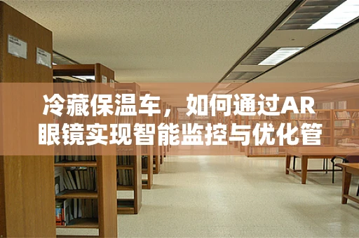 冷藏保温车，如何通过AR眼镜实现智能监控与优化管理？