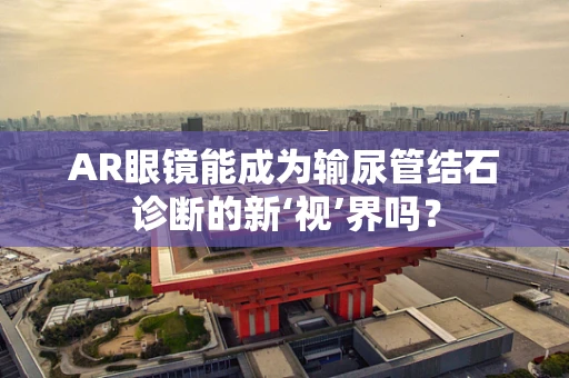 AR眼镜能成为输尿管结石诊断的新‘视’界吗？