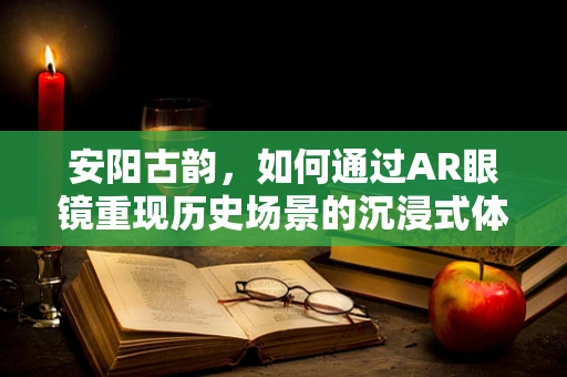 安阳古韵，如何通过AR眼镜重现历史场景的沉浸式体验？