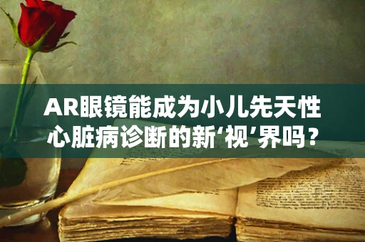 AR眼镜能成为小儿先天性心脏病诊断的新‘视’界吗？
