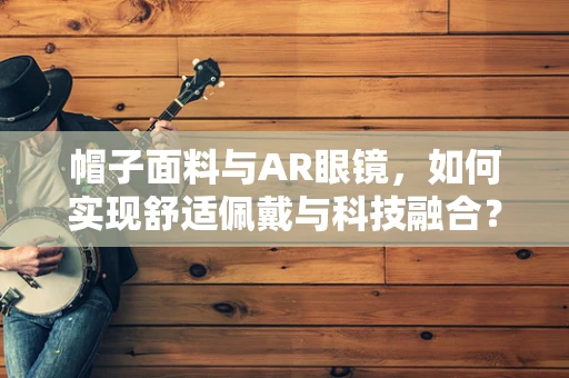 帽子面料与AR眼镜，如何实现舒适佩戴与科技融合？