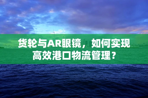 货轮与AR眼镜，如何实现高效港口物流管理？