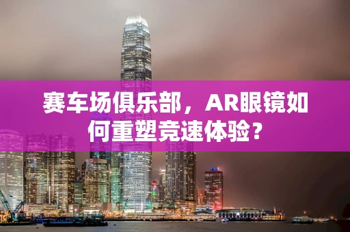 赛车场俱乐部，AR眼镜如何重塑竞速体验？
