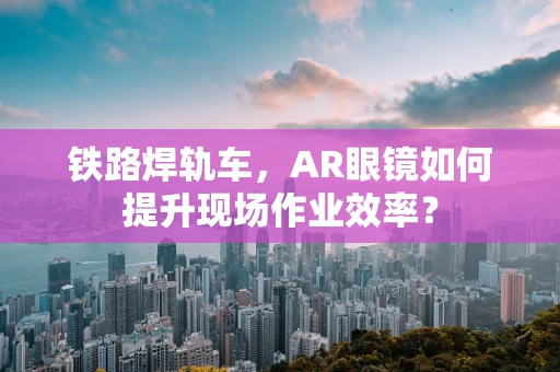 铁路焊轨车，AR眼镜如何提升现场作业效率？