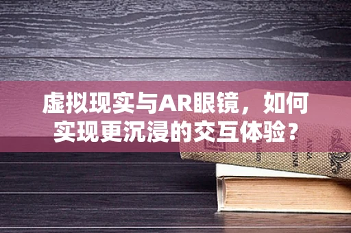 虚拟现实与AR眼镜，如何实现更沉浸的交互体验？