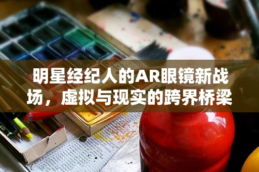 明星经纪人的AR眼镜新战场，虚拟与现实的跨界桥梁？