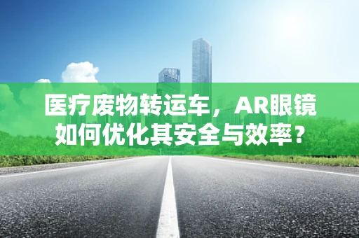 医疗废物转运车，AR眼镜如何优化其安全与效率？