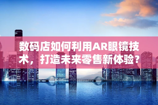 数码店如何利用AR眼镜技术，打造未来零售新体验？