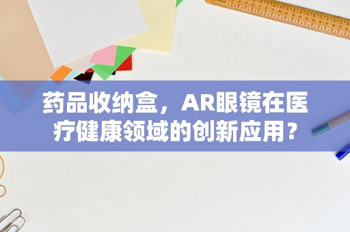 药品收纳盒，AR眼镜在医疗健康领域的创新应用？