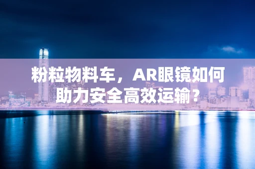 粉粒物料车，AR眼镜如何助力安全高效运输？