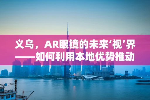 义乌，AR眼镜的未来‘视’界——如何利用本地优势推动技术创新？
